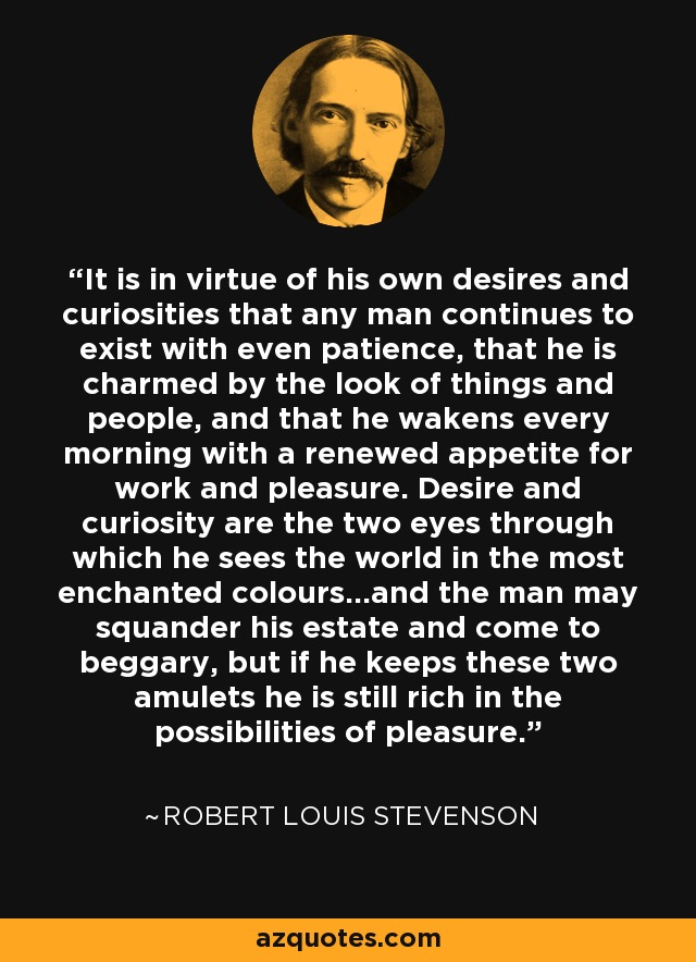 It is in virtue of his own desires and curiosities that any man continues to exist with even patience, that he is charmed by the look of things and people, and that he wakens every morning with a renewed appetite for work and pleasure. Desire and curiosity are the two eyes through which he sees the world in the most enchanted colours...and the man may squander his estate and come to beggary, but if he keeps these two amulets he is still rich in the possibilities of pleasure. - Robert Louis Stevenson