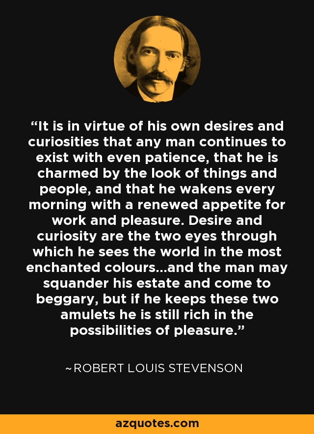 It is in virtue of his own desires and curiosities that any man continues to exist with even patience, that he is charmed by the look of things and people, and that he wakens every morning with a renewed appetite for work and pleasure. Desire and curiosity are the two eyes through which he sees the world in the most enchanted colours...and the man may squander his estate and come to beggary, but if he keeps these two amulets he is still rich in the possibilities of pleasure. - Robert Louis Stevenson