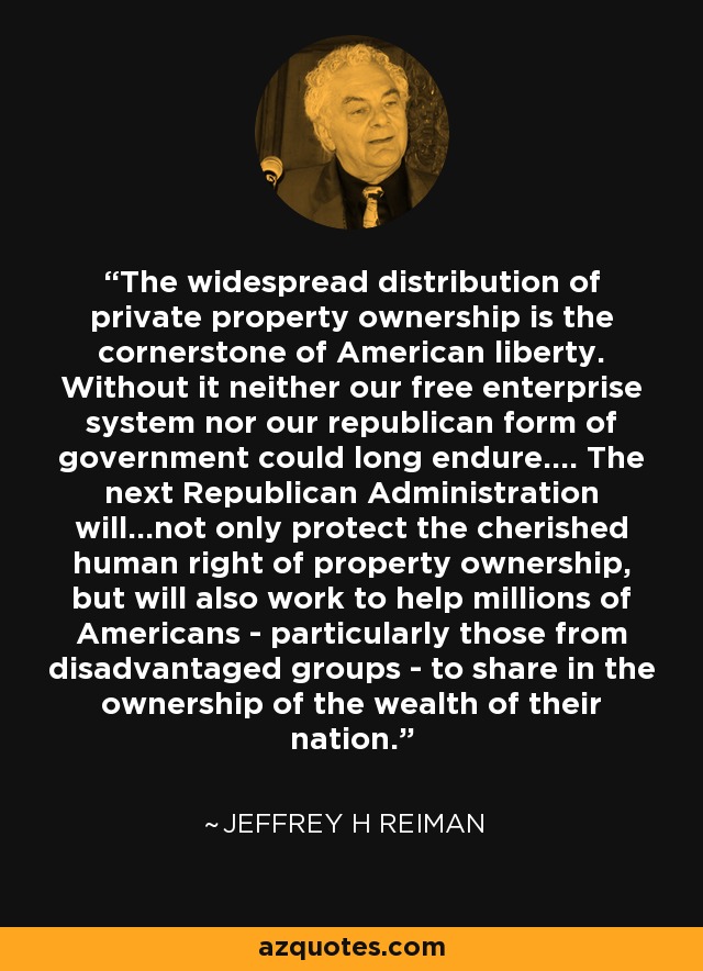 The widespread distribution of private property ownership is the cornerstone of American liberty. Without it neither our free enterprise system nor our republican form of government could long endure.... The next Republican Administration will...not only protect the cherished human right of property ownership, but will also work to help millions of Americans - particularly those from disadvantaged groups - to share in the ownership of the wealth of their nation. - Jeffrey H Reiman