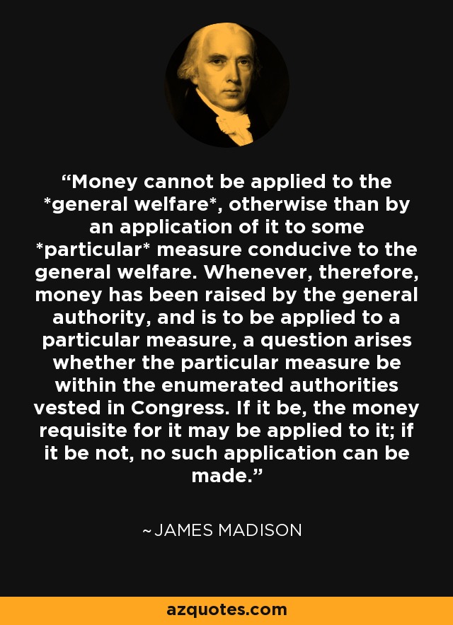 Money cannot be applied to the *general welfare*, otherwise than by an application of it to some *particular* measure conducive to the general welfare. Whenever, therefore, money has been raised by the general authority, and is to be applied to a particular measure, a question arises whether the particular measure be within the enumerated authorities vested in Congress. If it be, the money requisite for it may be applied to it; if it be not, no such application can be made. - James Madison
