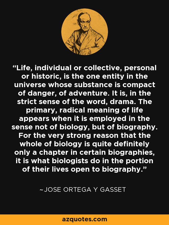 Life, individual or collective, personal or historic, is the one entity in the universe whose substance is compact of danger, of adventure. It is, in the strict sense of the word, drama. The primary, radical meaning of life appears when it is employed in the sense not of biology, but of biography. For the very strong reason that the whole of biology is quite definitely only a chapter in certain biographies, it is what biologists do in the portion of their lives open to biography. - Jose Ortega y Gasset