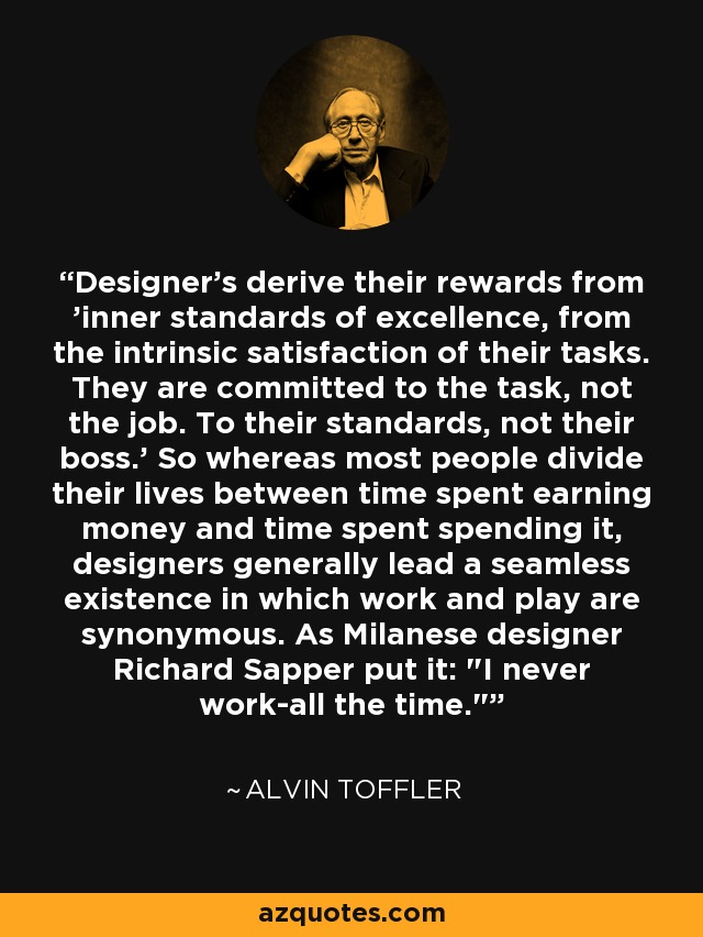 Designer's derive their rewards from 'inner standards of excellence, from the intrinsic satisfaction of their tasks. They are committed to the task, not the job. To their standards, not their boss.' So whereas most people divide their lives between time spent earning money and time spent spending it, designers generally lead a seamless existence in which work and play are synonymous. As Milanese designer Richard Sapper put it: 