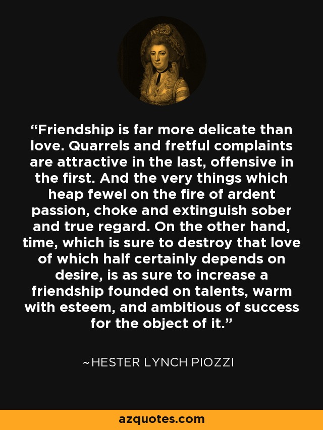 Friendship is far more delicate than love. Quarrels and fretful complaints are attractive in the last, offensive in the first. And the very things which heap fewel on the fire of ardent passion, choke and extinguish sober and true regard. On the other hand, time, which is sure to destroy that love of which half certainly depends on desire, is as sure to increase a friendship founded on talents, warm with esteem, and ambitious of success for the object of it. - Hester Lynch Piozzi