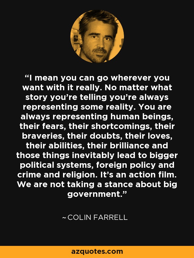 I mean you can go wherever you want with it really. No matter what story you're telling you're always representing some reality. You are always representing human beings, their fears, their shortcomings, their braveries, their doubts, their loves, their abilities, their brilliance and those things inevitably lead to bigger political systems, foreign policy and crime and religion. It's an action film. We are not taking a stance about big government. - Colin Farrell