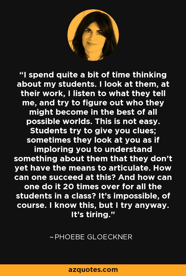 I spend quite a bit of time thinking about my students. I look at them, at their work, I listen to what they tell me, and try to figure out who they might become in the best of all possible worlds. This is not easy. Students try to give you clues; sometimes they look at you as if imploring you to understand something about them that they don't yet have the means to articulate. How can one succeed at this? And how can one do it 20 times over for all the students in a class? It's impossible, of course. I know this, but I try anyway. It's tiring. - Phoebe Gloeckner