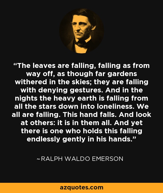 The leaves are falling, falling as from way off, as though far gardens withered in the skies; they are falling with denying gestures. And in the nights the heavy earth is falling from all the stars down into loneliness. We all are falling. This hand falls. And look at others: it is in them all. And yet there is one who holds this falling endlessly gently in his hands. - Ralph Waldo Emerson