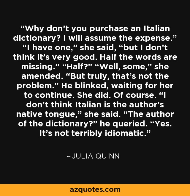 Why don’t you purchase an Italian dictionary? I will assume the expense.” “I have one,” she said, “but I don’t think it’s very good. Half the words are missing.” “Half?” “Well, some,” she amended. “But truly, that’s not the problem.” He blinked, waiting for her to continue. She did. Of course. “I don’t think Italian is the author’s native tongue,” she said. “The author of the dictionary?” he queried. “Yes. It’s not terribly idiomatic. - Julia Quinn