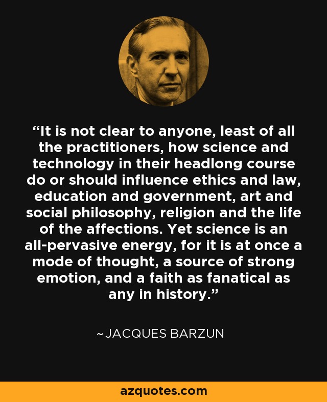 It is not clear to anyone, least of all the practitioners, how science and technology in their headlong course do or should influence ethics and law, education and government, art and social philosophy, religion and the life of the affections. Yet science is an all-pervasive energy, for it is at once a mode of thought, a source of strong emotion, and a faith as fanatical as any in history. - Jacques Barzun