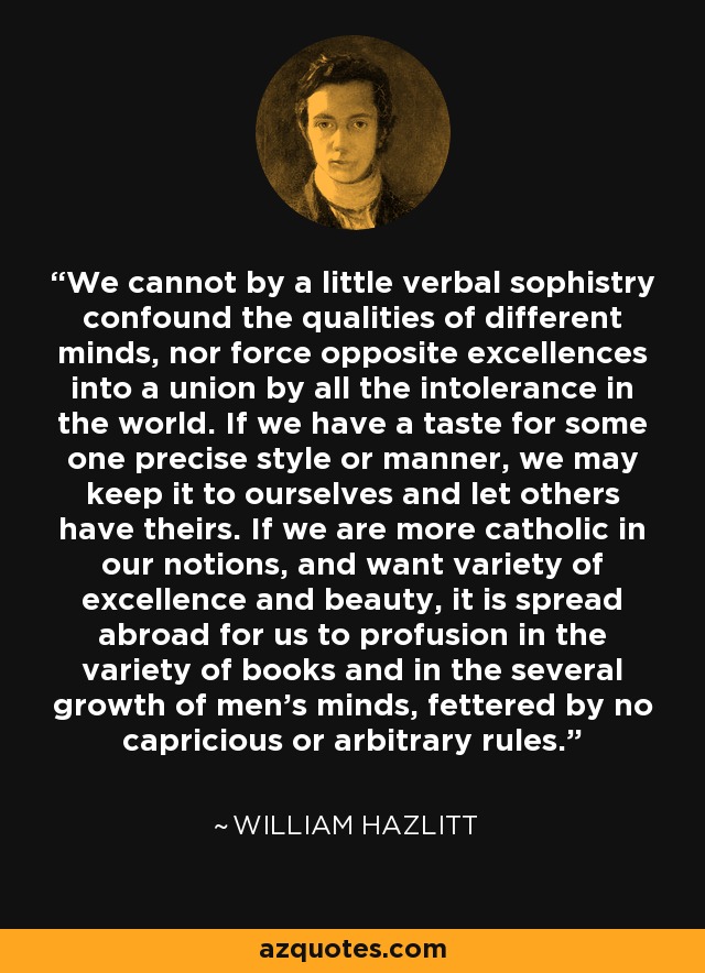 We cannot by a little verbal sophistry confound the qualities of different minds, nor force opposite excellences into a union by all the intolerance in the world. If we have a taste for some one precise style or manner, we may keep it to ourselves and let others have theirs. If we are more catholic in our notions, and want variety of excellence and beauty, it is spread abroad for us to profusion in the variety of books and in the several growth of men's minds, fettered by no capricious or arbitrary rules. - William Hazlitt