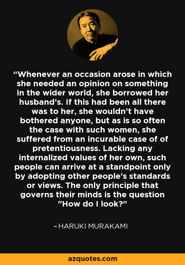 Whenever an occasion arose in which she needed an opinion on something in the wider world, she borrowed her husband's. If this had been all there was to her, she wouldn't have bothered anyone, but as is so often the case with such women, she suffered from an incurable case of of pretentiousness. Lacking any internalized values of her own, such people can arrive at a standpoint only by adopting other people's standards or views. The only principle that governs their minds is the question 