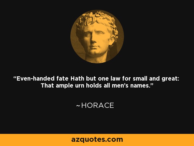 Even-handed fate Hath but one law for small and great: That ample urn holds all men's names. - Horace