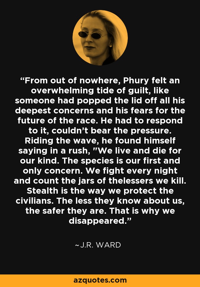 From out of nowhere, Phury felt an overwhelming tide of guilt, like someone had popped the lid off all his deepest concerns and his fears for the future of the race. He had to respond to it, couldn't bear the pressure. Riding the wave, he found himself saying in a rush, 