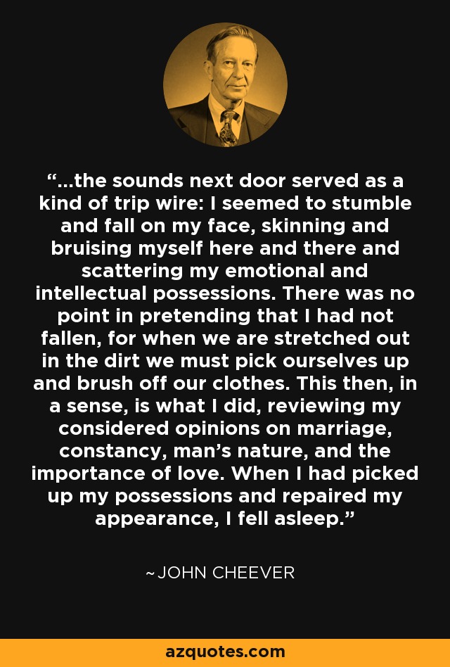 ...the sounds next door served as a kind of trip wire: I seemed to stumble and fall on my face, skinning and bruising myself here and there and scattering my emotional and intellectual possessions. There was no point in pretending that I had not fallen, for when we are stretched out in the dirt we must pick ourselves up and brush off our clothes. This then, in a sense, is what I did, reviewing my considered opinions on marriage, constancy, man's nature, and the importance of love. When I had picked up my possessions and repaired my appearance, I fell asleep. - John Cheever