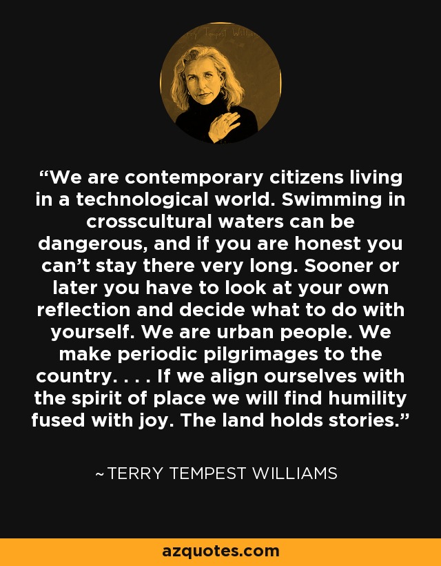 We are contemporary citizens living in a technological world. Swimming in crosscultural waters can be dangerous, and if you are honest you can't stay there very long. Sooner or later you have to look at your own reflection and decide what to do with yourself. We are urban people. We make periodic pilgrimages to the country. . . . If we align ourselves with the spirit of place we will find humility fused with joy. The land holds stories. - Terry Tempest Williams