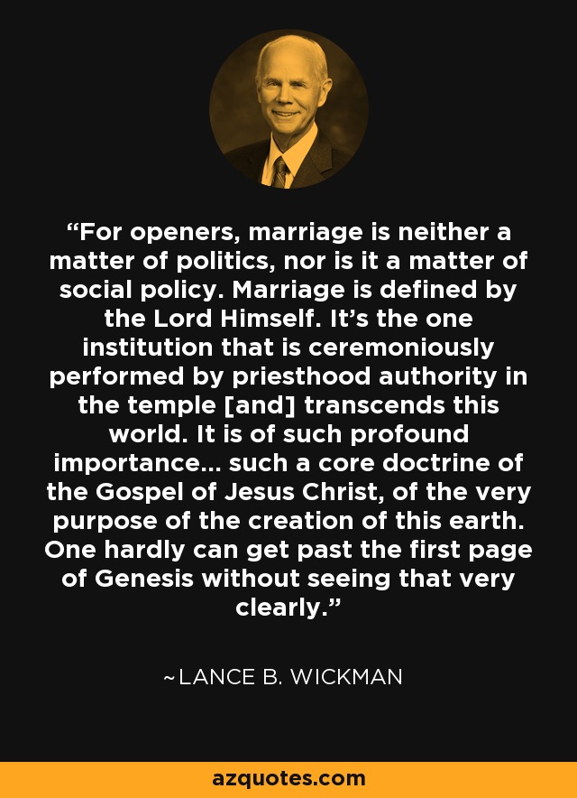 For openers, marriage is neither a matter of politics, nor is it a matter of social policy. Marriage is defined by the Lord Himself. It's the one institution that is ceremoniously performed by priesthood authority in the temple [and] transcends this world. It is of such profound importance... such a core doctrine of the Gospel of Jesus Christ, of the very purpose of the creation of this earth. One hardly can get past the first page of Genesis without seeing that very clearly. - Lance B. Wickman