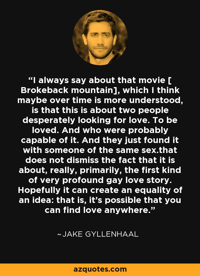 I always say about that movie [ Brokeback mountain], which I think maybe over time is more understood, is that this is about two people desperately looking for love. To be loved. And who were probably capable of it. And they just found it with someone of the same sex.that does not dismiss the fact that it is about, really, primarily, the first kind of very profound gay love story. Hopefully it can create an equality of an idea: that is, it's possible that you can find love anywhere. - Jake Gyllenhaal