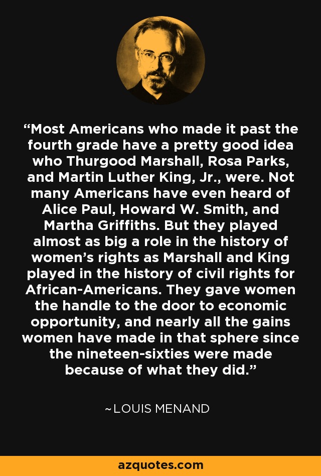 Most Americans who made it past the fourth grade have a pretty good idea who Thurgood Marshall, Rosa Parks, and Martin Luther King, Jr., were. Not many Americans have even heard of Alice Paul, Howard W. Smith, and Martha Griffiths. But they played almost as big a role in the history of women’s rights as Marshall and King played in the history of civil rights for African-Americans. They gave women the handle to the door to economic opportunity, and nearly all the gains women have made in that sphere since the nineteen-sixties were made because of what they did. - Louis Menand