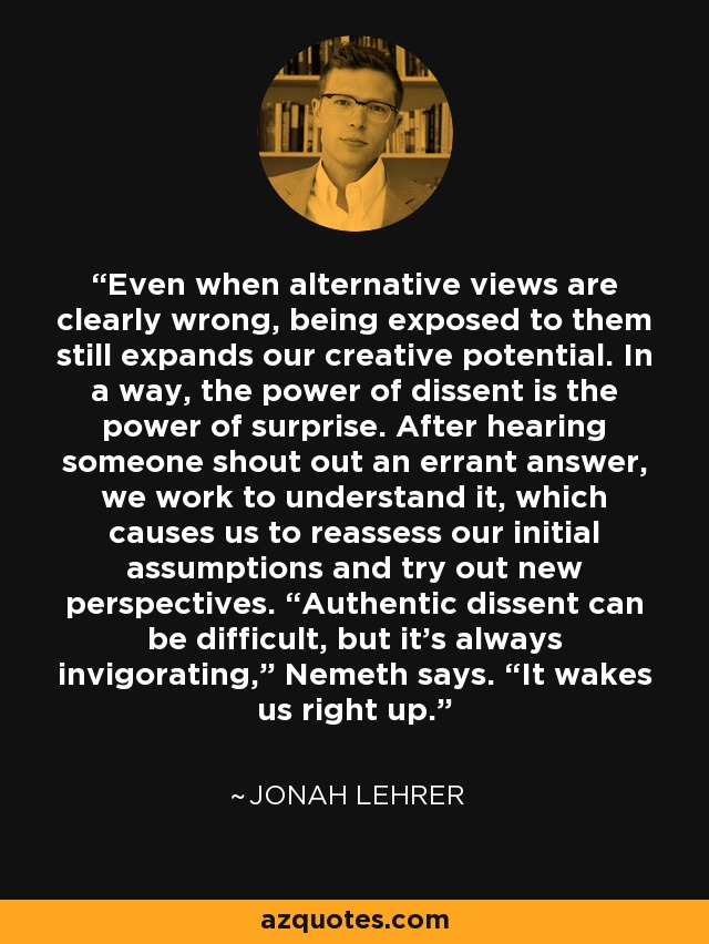Even when alternative views are clearly wrong, being exposed to them still expands our creative potential. In a way, the power of dissent is the power of surprise. After hearing someone shout out an errant answer, we work to understand it, which causes us to reassess our initial assumptions and try out new perspectives. “Authentic dissent can be difficult, but it’s always invigorating,” Nemeth says. “It wakes us right up.” - Jonah Lehrer