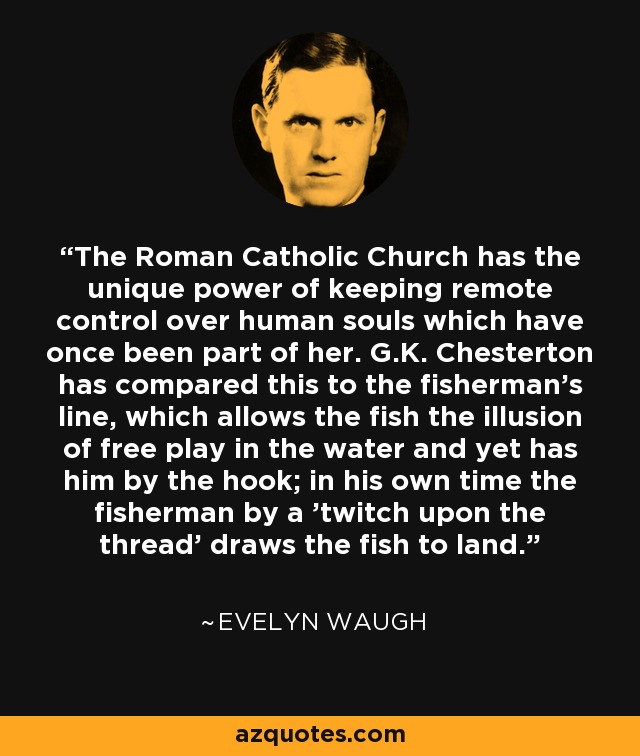 The Roman Catholic Church has the unique power of keeping remote control over human souls which have once been part of her. G.K. Chesterton has compared this to the fisherman's line, which allows the fish the illusion of free play in the water and yet has him by the hook; in his own time the fisherman by a 'twitch upon the thread' draws the fish to land. - Evelyn Waugh