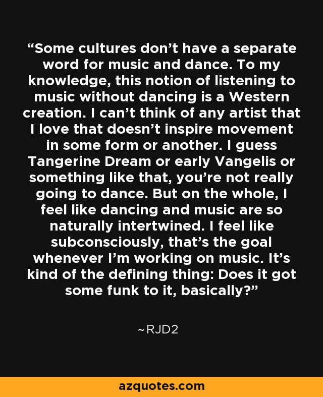 Some cultures don't have a separate word for music and dance. To my knowledge, this notion of listening to music without dancing is a Western creation. I can't think of any artist that I love that doesn't inspire movement in some form or another. I guess Tangerine Dream or early Vangelis or something like that, you're not really going to dance. But on the whole, I feel like dancing and music are so naturally intertwined. I feel like subconsciously, that's the goal whenever I'm working on music. It's kind of the defining thing: Does it got some funk to it, basically? - RJD2