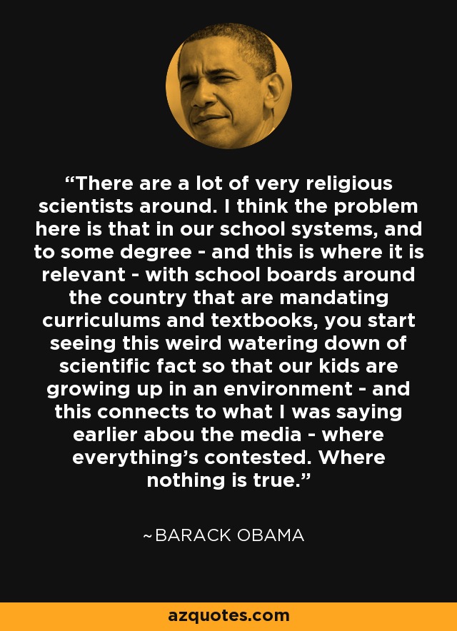 There are a lot of very religious scientists around. I think the problem here is that in our school systems, and to some degree - and this is where it is relevant - with school boards around the country that are mandating curriculums and textbooks, you start seeing this weird watering down of scientific fact so that our kids are growing up in an environment - and this connects to what I was saying earlier abou the media - where everything's contested. Where nothing is true. - Barack Obama