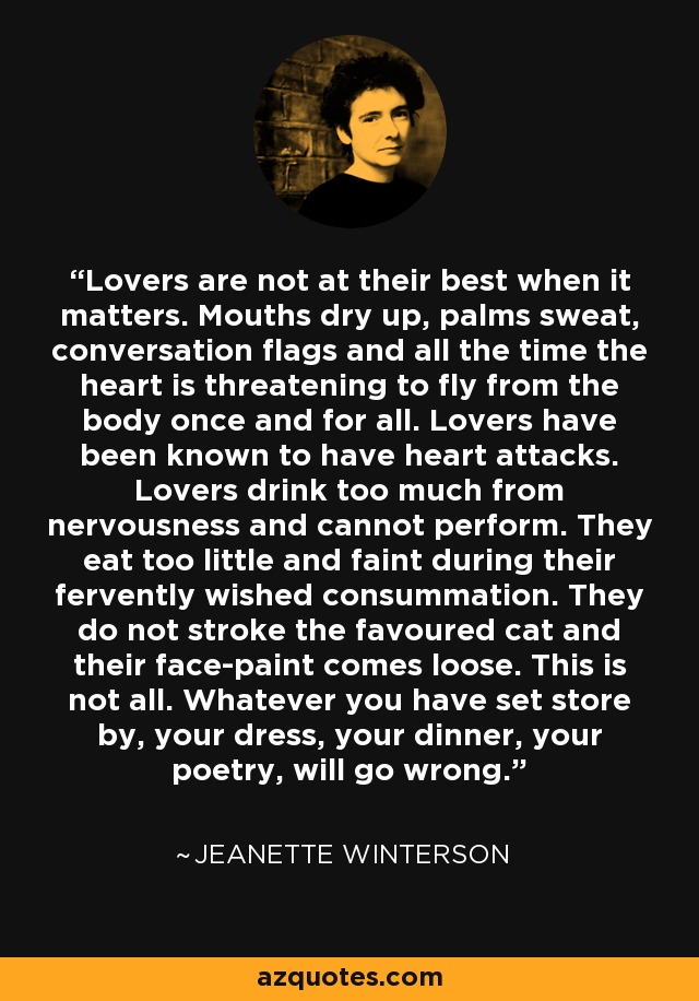 Lovers are not at their best when it matters. Mouths dry up, palms sweat, conversation flags and all the time the heart is threatening to fly from the body once and for all. Lovers have been known to have heart attacks. Lovers drink too much from nervousness and cannot perform. They eat too little and faint during their fervently wished consummation. They do not stroke the favoured cat and their face-paint comes loose. This is not all. Whatever you have set store by, your dress, your dinner, your poetry, will go wrong. - Jeanette Winterson