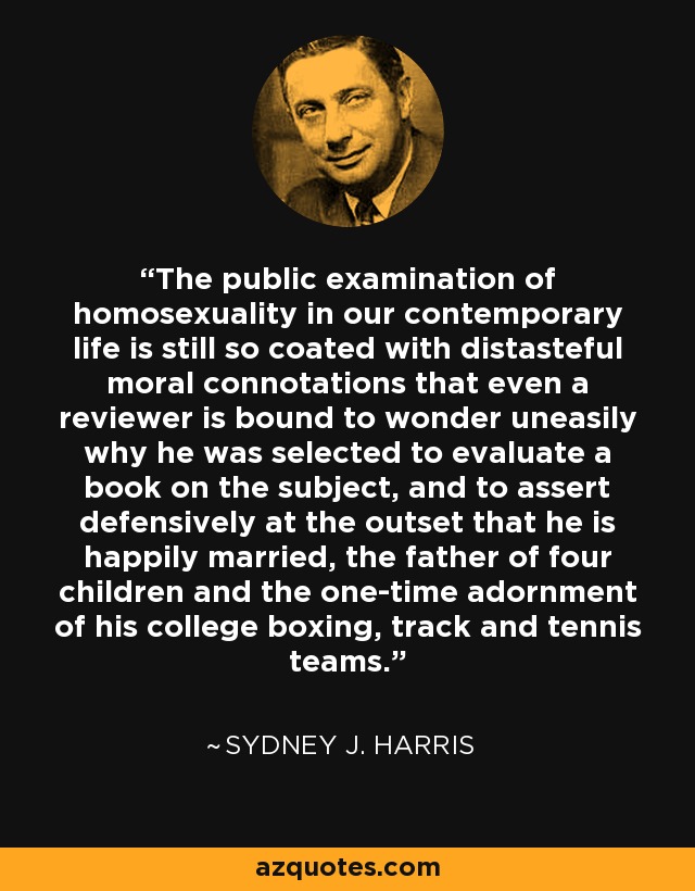 The public examination of homosexuality in our contemporary life is still so coated with distasteful moral connotations that even a reviewer is bound to wonder uneasily why he was selected to evaluate a book on the subject, and to assert defensively at the outset that he is happily married, the father of four children and the one-time adornment of his college boxing, track and tennis teams. - Sydney J. Harris