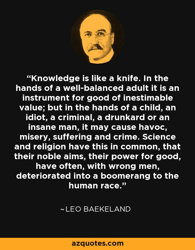 Knowledge is like a knife. In the hands of a well-balanced adult it is an instrument for good of inestimable value; but in the hands of a child, an idiot, a criminal, a drunkard or an insane man, it may cause havoc, misery, suffering and crime. Science and religion have this in common, that their noble aims, their power for good, have often, with wrong men, deteriorated into a boomerang to the human race. - Leo Baekeland