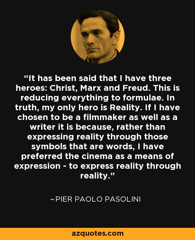 It has been said that I have three heroes: Christ, Marx and Freud. This is reducing everything to formulae. In truth, my only hero is Reality. If I have chosen to be a filmmaker as well as a writer it is because, rather than expressing reality through those symbols that are words, I have preferred the cinema as a means of expression - to express reality through reality. - Pier Paolo Pasolini