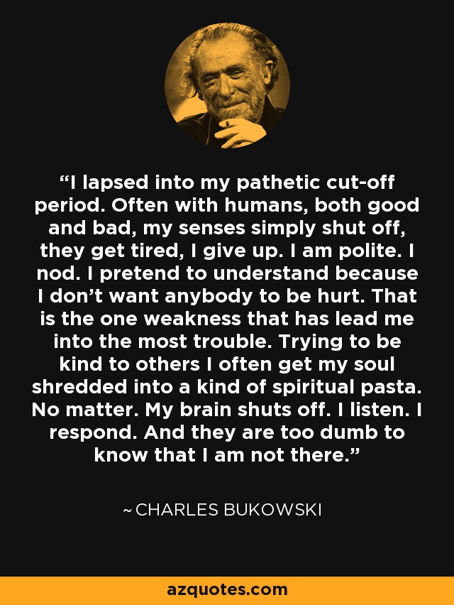 I lapsed into my pathetic cut-off period. Often with humans, both good and bad, my senses simply shut off, they get tired, I give up. I am polite. I nod. I pretend to understand because I don’t want anybody to be hurt. That is the one weakness that has lead me into the most trouble. Trying to be kind to others I often get my soul shredded into a kind of spiritual pasta. No matter. My brain shuts off. I listen. I respond. And they are too dumb to know that I am not there. - Charles Bukowski