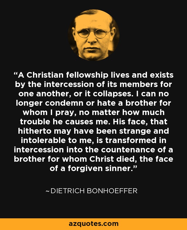 A Christian fellowship lives and exists by the intercession of its members for one another, or it collapses. I can no longer condemn or hate a brother for whom I pray, no matter how much trouble he causes me. His face, that hitherto may have been strange and intolerable to me, is transformed in intercession into the countenance of a brother for whom Christ died, the face of a forgiven sinner. - Dietrich Bonhoeffer