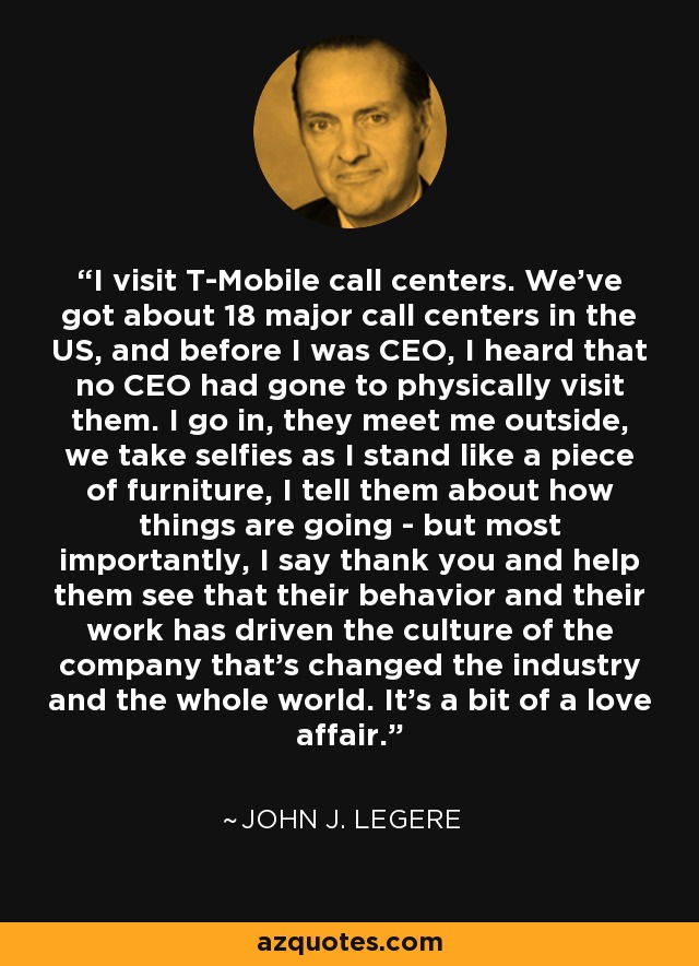 I visit T-Mobile call centers. We've got about 18 major call centers in the US, and before I was CEO, I heard that no CEO had gone to physically visit them. I go in, they meet me outside, we take selfies as I stand like a piece of furniture, I tell them about how things are going - but most importantly, I say thank you and help them see that their behavior and their work has driven the culture of the company that's changed the industry and the whole world. It's a bit of a love affair. - John J. Legere