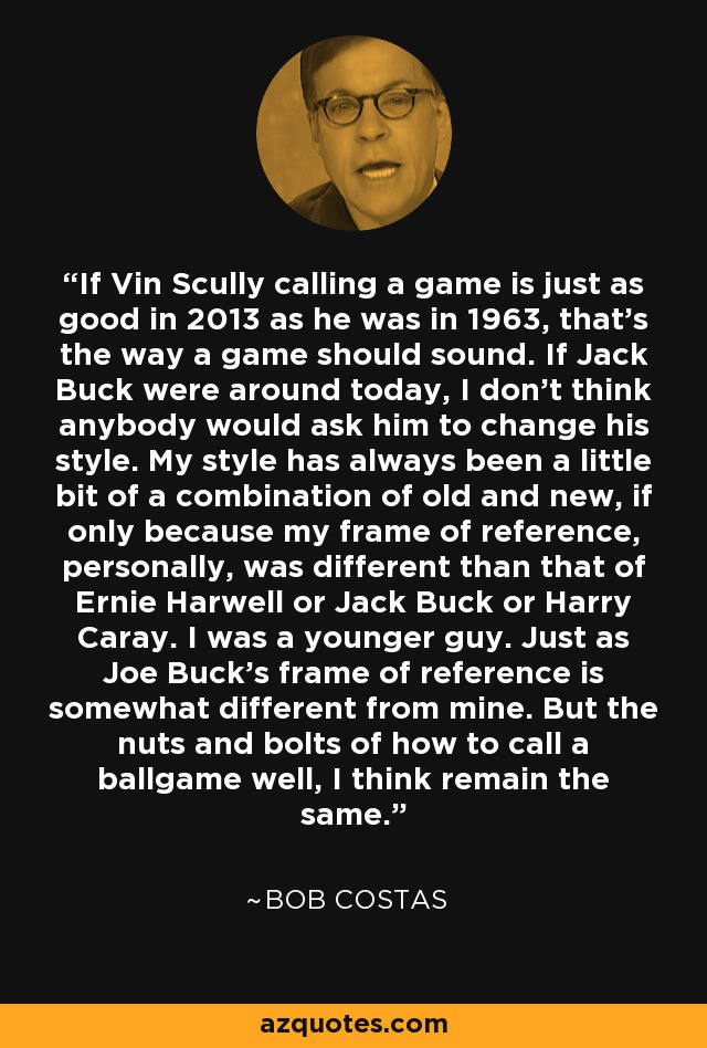 If Vin Scully calling a game is just as good in 2013 as he was in 1963, that's the way a game should sound. If Jack Buck were around today, I don't think anybody would ask him to change his style. My style has always been a little bit of a combination of old and new, if only because my frame of reference, personally, was different than that of Ernie Harwell or Jack Buck or Harry Caray. I was a younger guy. Just as Joe Buck's frame of reference is somewhat different from mine. But the nuts and bolts of how to call a ballgame well, I think remain the same. - Bob Costas