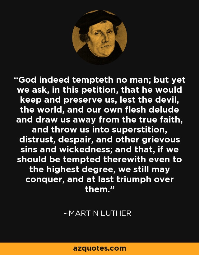 God indeed tempteth no man; but yet we ask, in this petition, that he would keep and preserve us, lest the devil, the world, and our own flesh delude and draw us away from the true faith, and throw us into superstition, distrust, despair, and other grievous sins and wickedness; and that, if we should be tempted therewith even to the highest degree, we still may conquer, and at last triumph over them. - Martin Luther