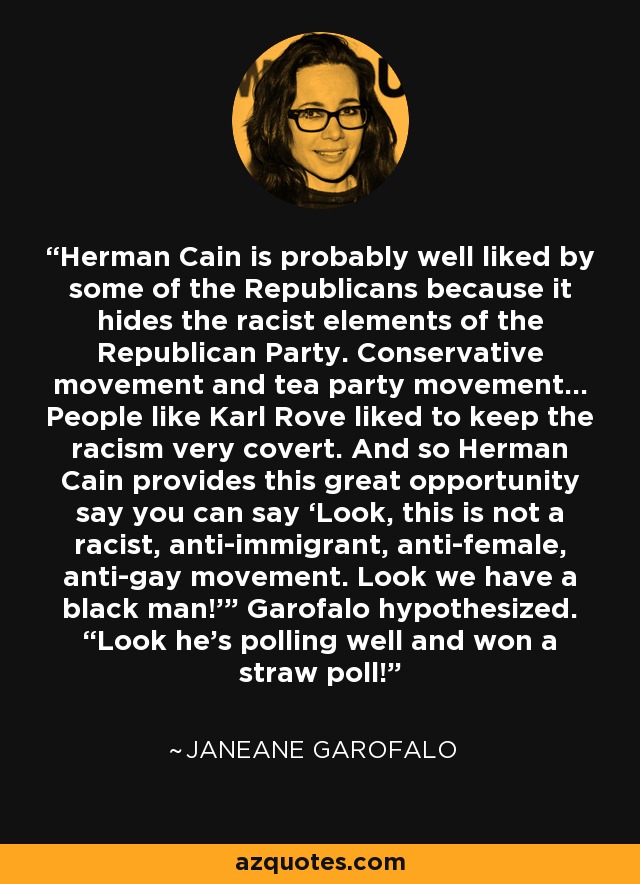 Herman Cain is probably well liked by some of the Republicans because it hides the racist elements of the Republican Party. Conservative movement and tea party movement... People like Karl Rove liked to keep the racism very covert. And so Herman Cain provides this great opportunity say you can say ‘Look, this is not a racist, anti-immigrant, anti-female, anti-gay movement. Look we have a black man!'” Garofalo hypothesized. “Look he’s polling well and won a straw poll! - Janeane Garofalo