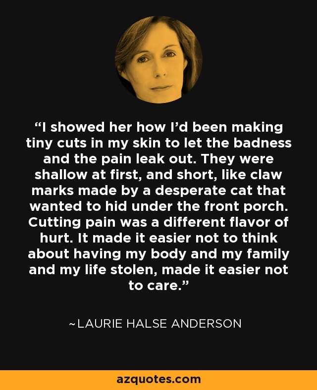 I showed her how I'd been making tiny cuts in my skin to let the badness and the pain leak out. They were shallow at first, and short, like claw marks made by a desperate cat that wanted to hid under the front porch. Cutting pain was a different flavor of hurt. It made it easier not to think about having my body and my family and my life stolen, made it easier not to care. - Laurie Halse Anderson