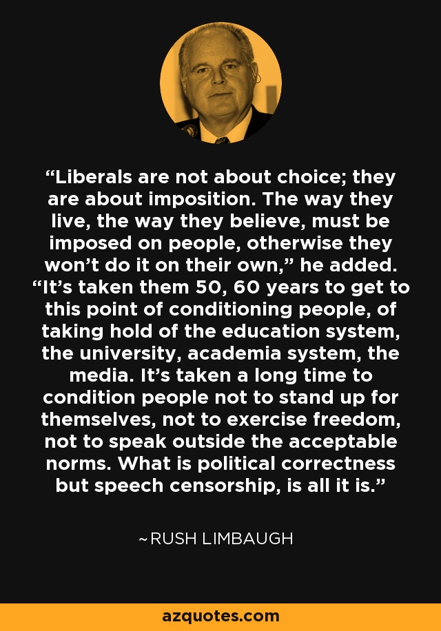 Liberals are not about choice; they are about imposition. The way they live, the way they believe, must be imposed on people, otherwise they won’t do it on their own,” he added. “It’s taken them 50, 60 years to get to this point of conditioning people, of taking hold of the education system, the university, academia system, the media. It’s taken a long time to condition people not to stand up for themselves, not to exercise freedom, not to speak outside the acceptable norms. What is political correctness but speech censorship, is all it is. - Rush Limbaugh