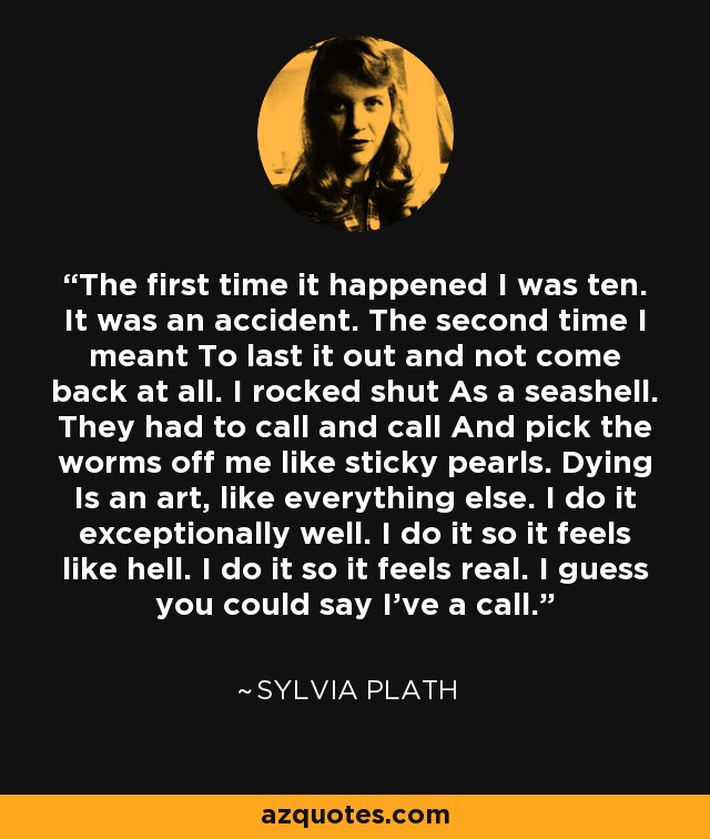 The first time it happened I was ten. It was an accident. The second time I meant To last it out and not come back at all. I rocked shut As a seashell. They had to call and call And pick the worms off me like sticky pearls. Dying Is an art, like everything else. I do it exceptionally well. I do it so it feels like hell. I do it so it feels real. I guess you could say I've a call. - Sylvia Plath