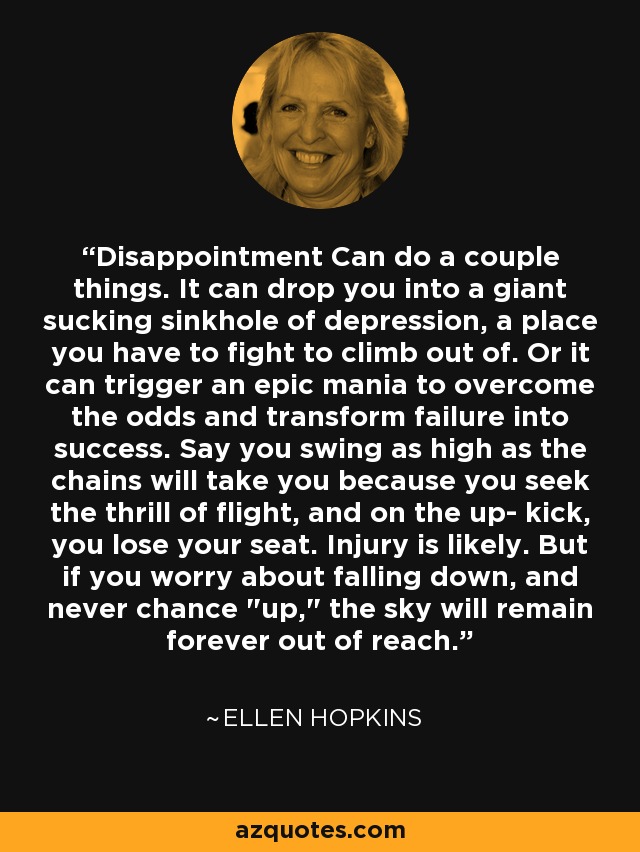 Disappointment Can do a couple things. It can drop you into a giant sucking sinkhole of depression, a place you have to fight to climb out of. Or it can trigger an epic mania to overcome the odds and transform failure into success. Say you swing as high as the chains will take you because you seek the thrill of flight, and on the up- kick, you lose your seat. Injury is likely. But if you worry about falling down, and never chance 