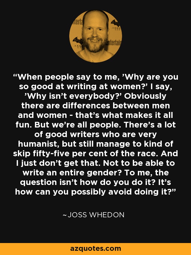 When people say to me, 'Why are you so good at writing at women?' I say, 'Why isn't everybody?' Obviously there are differences between men and women - that's what makes it all fun. But we're all people. There's a lot of good writers who are very humanist, but still manage to kind of skip fifty-five per cent of the race. And I just don't get that. Not to be able to write an entire gender? To me, the question isn't how do you do it? It's how can you possibly avoid doing it? - Joss Whedon