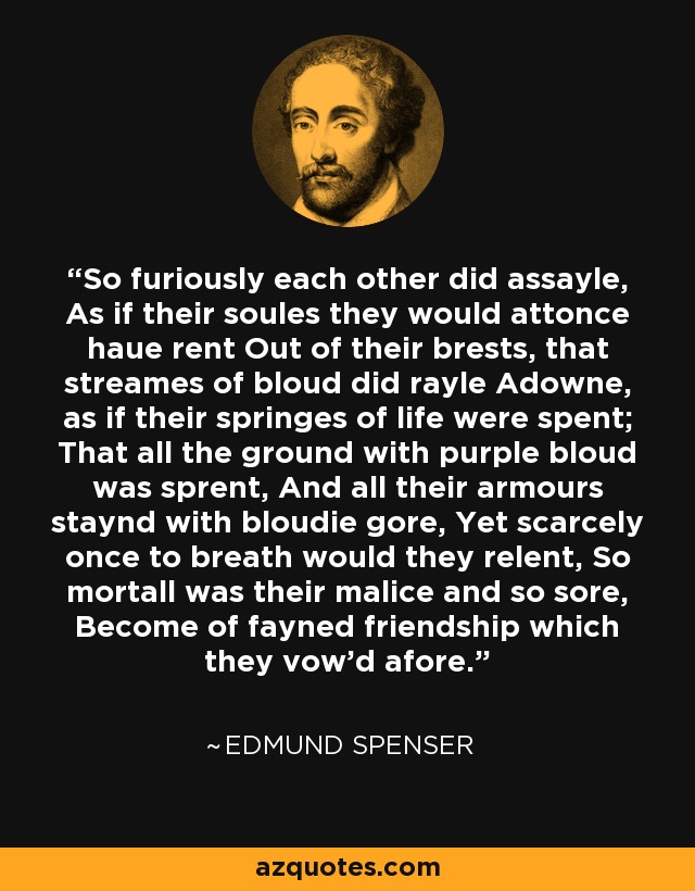 So furiously each other did assayle, As if their soules they would attonce haue rent Out of their brests, that streames of bloud did rayle Adowne, as if their springes of life were spent; That all the ground with purple bloud was sprent, And all their armours staynd with bloudie gore, Yet scarcely once to breath would they relent, So mortall was their malice and so sore, Become of fayned friendship which they vow'd afore. - Edmund Spenser