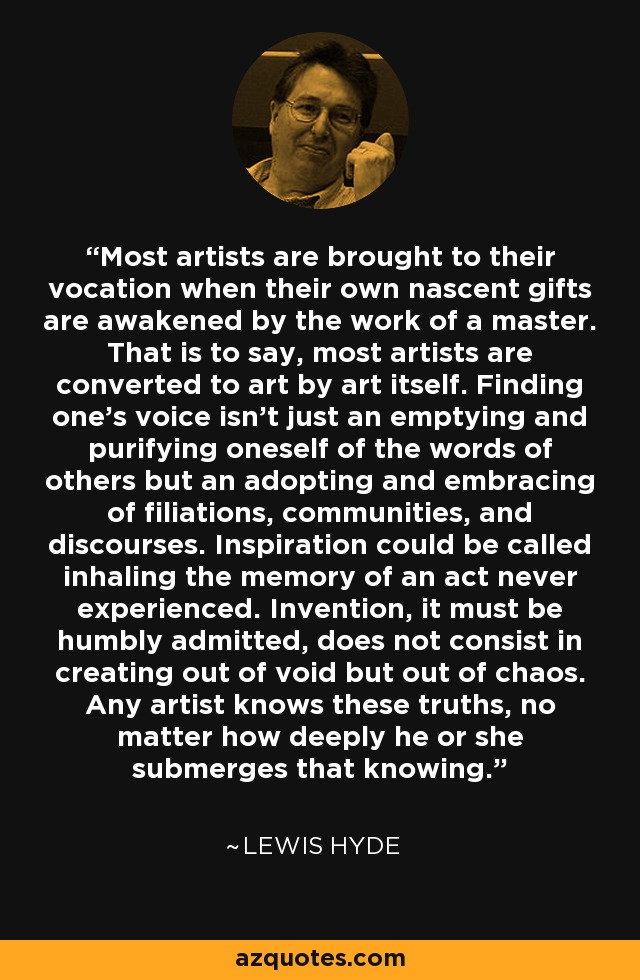 Most artists are brought to their vocation when their own nascent gifts are awakened by the work of a master. That is to say, most artists are converted to art by art itself. Finding one's voice isn't just an emptying and purifying oneself of the words of others but an adopting and embracing of filiations, communities, and discourses. Inspiration could be called inhaling the memory of an act never experienced. Invention, it must be humbly admitted, does not consist in creating out of void but out of chaos. Any artist knows these truths, no matter how deeply he or she submerges that knowing. - Lewis Hyde