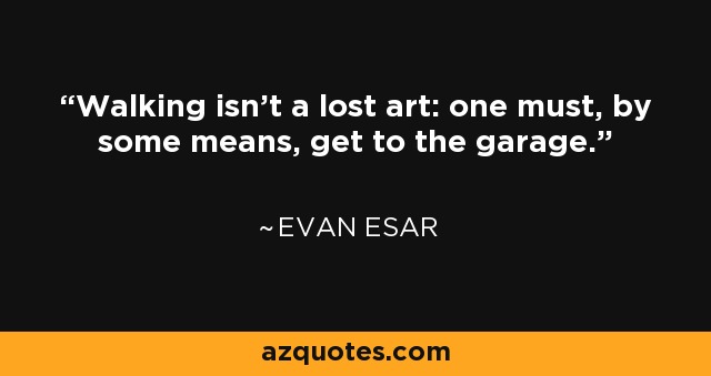 Walking isn't a lost art: one must, by some means, get to the garage. - Evan Esar