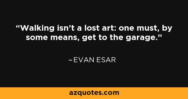 Walking isn't a lost art: one must, by some means, get to the garage. - Evan Esar