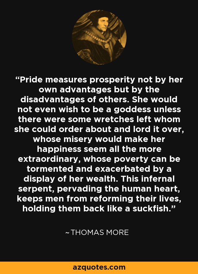 Pride measures prosperity not by her own advantages but by the disadvantages of others. She would not even wish to be a goddess unless there were some wretches left whom she could order about and lord it over, whose misery would make her happiness seem all the more extraordinary, whose poverty can be tormented and exacerbated by a display of her wealth. This infernal serpent, pervading the human heart, keeps men from reforming their lives, holding them back like a suckfish. - Thomas More