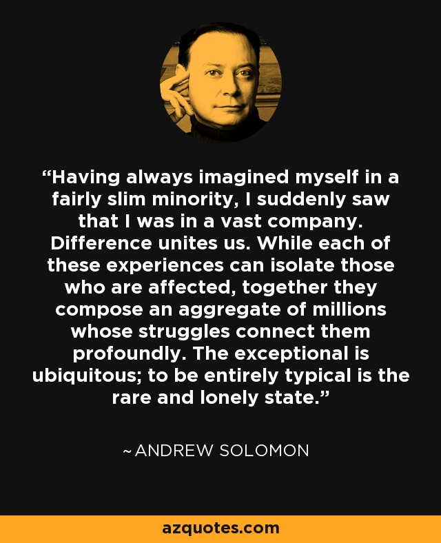 Having always imagined myself in a fairly slim minority, I suddenly saw that I was in a vast company. Difference unites us. While each of these experiences can isolate those who are affected, together they compose an aggregate of millions whose struggles connect them profoundly. The exceptional is ubiquitous; to be entirely typical is the rare and lonely state. - Andrew Solomon