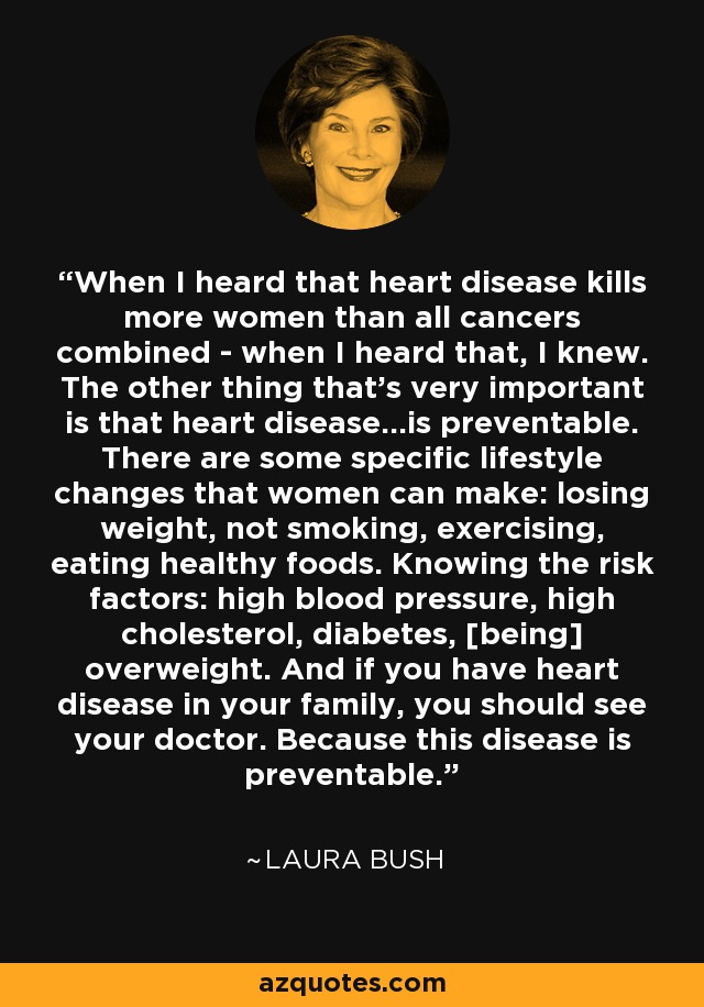 When I heard that heart disease kills more women than all cancers combined - when I heard that, I knew. The other thing that's very important is that heart disease...is preventable. There are some specific lifestyle changes that women can make: losing weight, not smoking, exercising, eating healthy foods. Knowing the risk factors: high blood pressure, high cholesterol, diabetes, [being] overweight. And if you have heart disease in your family, you should see your doctor. Because this disease is preventable. - Laura Bush