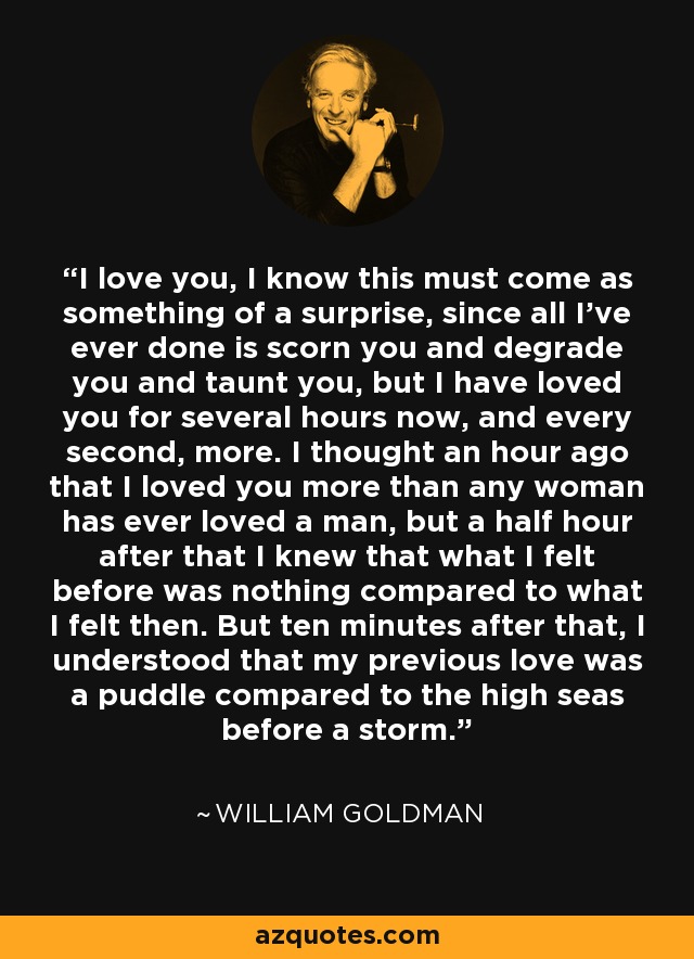 I love you, I know this must come as something of a surprise, since all I’ve ever done is scorn you and degrade you and taunt you, but I have loved you for several hours now, and every second, more. I thought an hour ago that I loved you more than any woman has ever loved a man, but a half hour after that I knew that what I felt before was nothing compared to what I felt then. But ten minutes after that, I understood that my previous love was a puddle compared to the high seas before a storm. - William Goldman