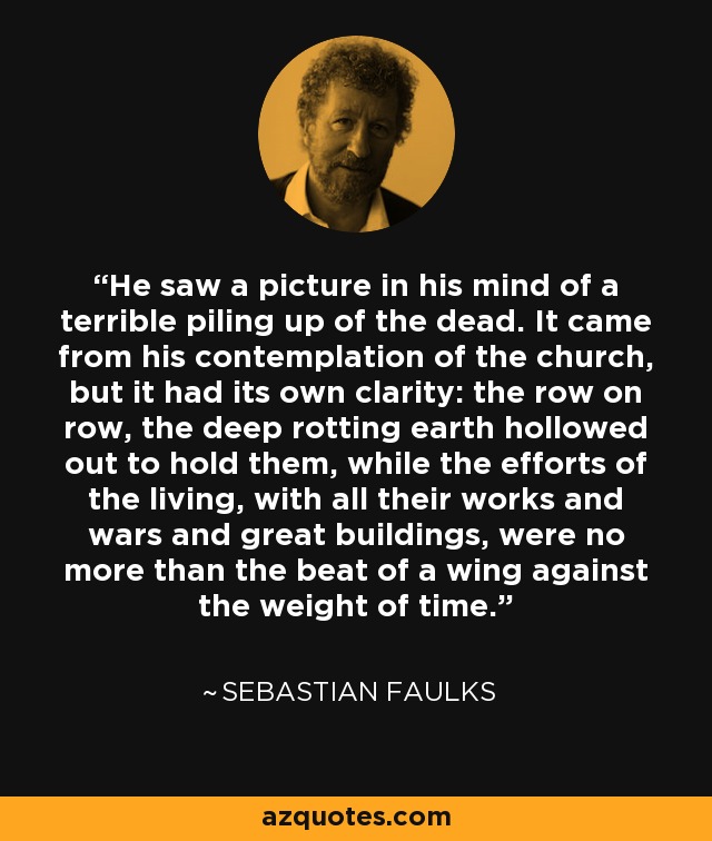 He saw a picture in his mind of a terrible piling up of the dead. It came from his contemplation of the church, but it had its own clarity: the row on row, the deep rotting earth hollowed out to hold them, while the efforts of the living, with all their works and wars and great buildings, were no more than the beat of a wing against the weight of time. - Sebastian Faulks