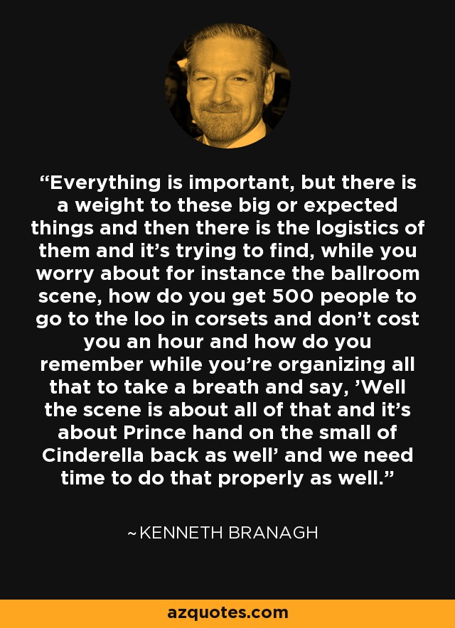 Everything is important, but there is a weight to these big or expected things and then there is the logistics of them and it's trying to find, while you worry about for instance the ballroom scene, how do you get 500 people to go to the loo in corsets and don't cost you an hour and how do you remember while you're organizing all that to take a breath and say, 'Well the scene is about all of that and it's about Prince hand on the small of Cinderella back as well' and we need time to do that properly as well. - Kenneth Branagh